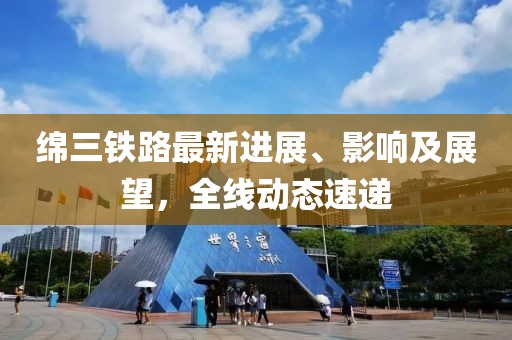 绵三铁路最新进展、影响及展望，全线动态速递