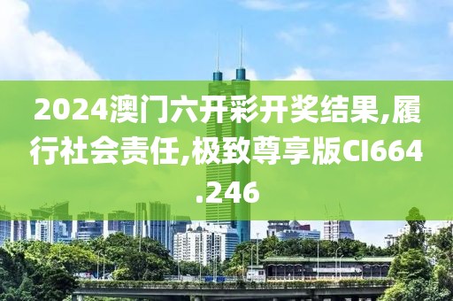2024澳门六开彩开奖结果,履行社会责任,极致尊享版CI664.246