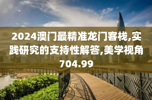 2024澳门最精准龙门客栈,实践研究的支持性解答,美学视角704.99