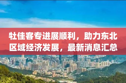 牡佳客专进展顺利，助力东北区域经济发展，最新消息汇总