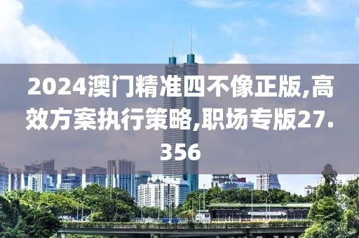 2024澳门精准四不像正版,高效方案执行策略,职场专版27.356