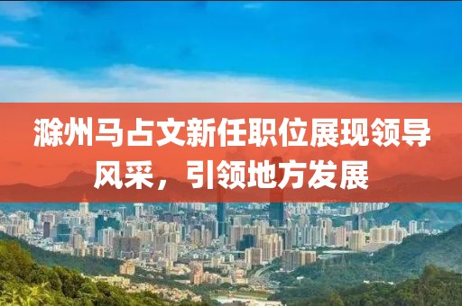滁州马占文新任职位展现领导风采，引领地方发展