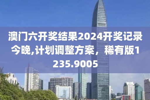 澳门六开奖结果2024开奖记录今晚,计划调整方案，稀有版1235.9005