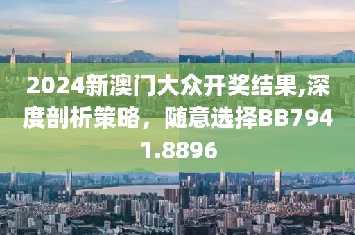 2024新澳门大众开奖结果,深度剖析策略，随意选择BB7941.8896