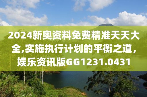 2024新奥资料免费精准天天大全,实施执行计划的平衡之道，娱乐资讯版GG1231.0431