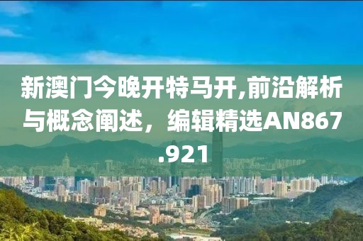新澳门今晚开特马开,前沿解析与概念阐述，编辑精选AN867.921