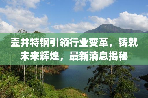 壶井特钢引领行业变革，铸就未来辉煌，最新消息揭秘