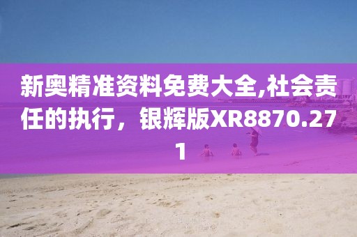 新奥精准资料免费大全,社会责任的执行，银辉版XR8870.271