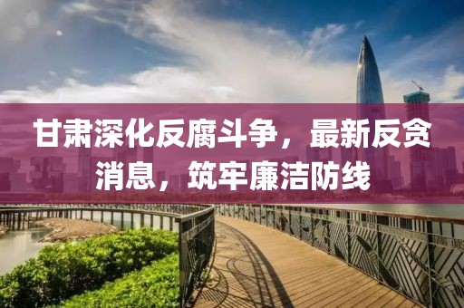 甘肃深化反腐斗争，最新反贪消息，筑牢廉洁防线
