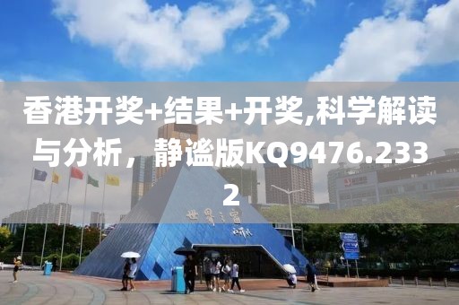 香港开奖+结果+开奖,科学解读与分析，静谧版KQ9476.2332