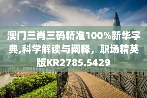 澳门三肖三码精准100%新华字典,科学解读与阐释，职场精英版KR2785.5429