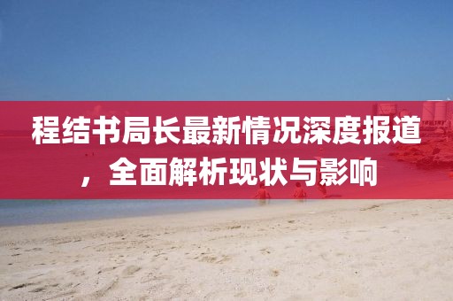 程结书局长最新情况深度报道，全面解析现状与影响
