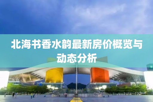 北海书香水韵最新房价概览与动态分析