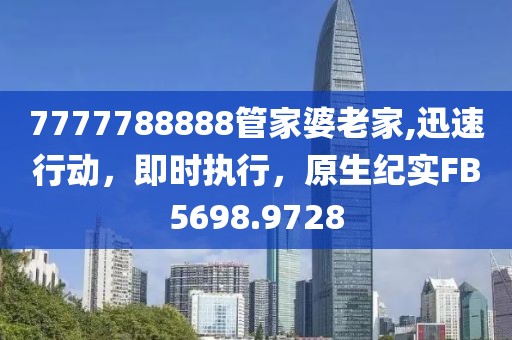 7777788888管家婆老家,迅速行动，即时执行，原生纪实FB5698.9728