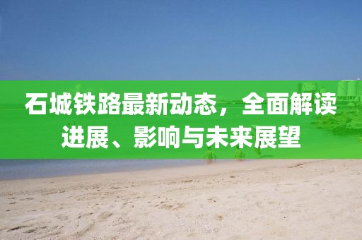 石城铁路最新动态，全面解读进展、影响与未来展望