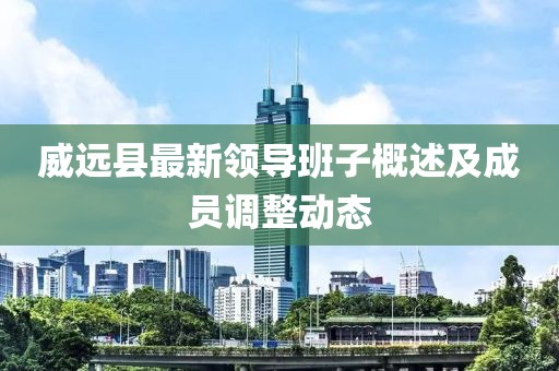 威远县最新领导班子概述及成员调整动态