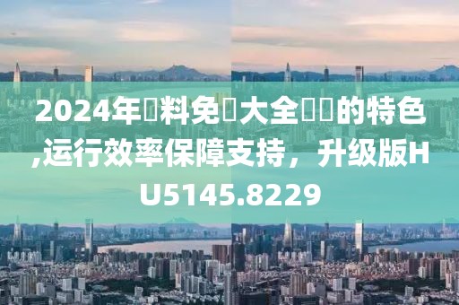 2024年資料免費大全優勢的特色,运行效率保障支持，升级版HU5145.8229