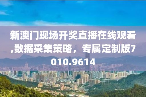 新澳门现场开奖直播在线观看,数据采集策略，专属定制版7010.9614