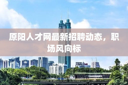 原阳人才网最新招聘动态，职场风向标