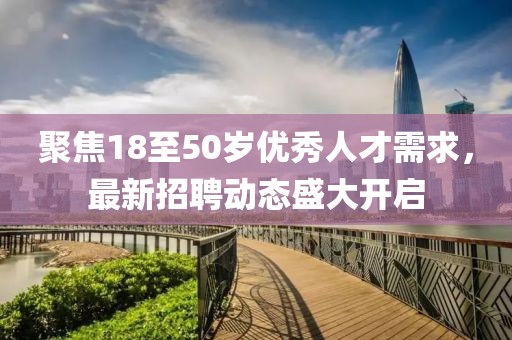 聚焦18至50岁优秀人才需求，最新招聘动态盛大开启