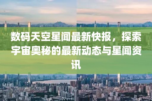 数码天空星闻最新快报，探索宇宙奥秘的最新动态与星闻资讯