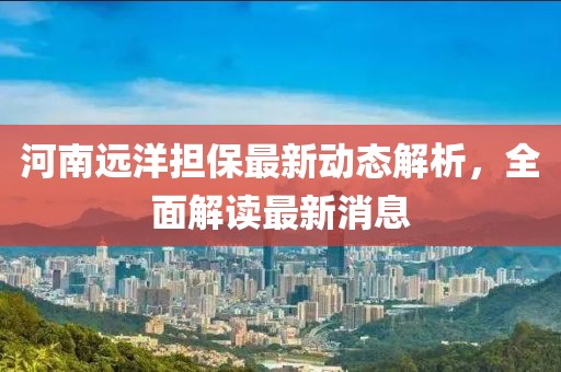河南远洋担保最新动态解析，全面解读最新消息