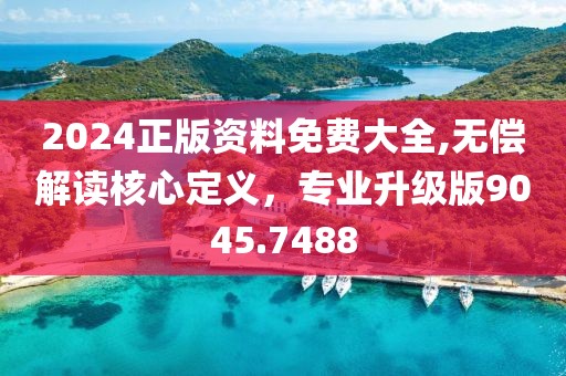 2024正版资料免费大全,无偿解读核心定义，专业升级版9045.7488