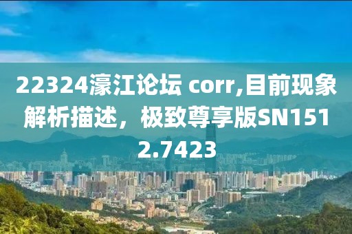 22324濠江论坛 corr,目前现象解析描述，极致尊享版SN1512.7423