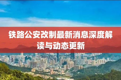 铁路公安改制最新消息深度解读与动态更新