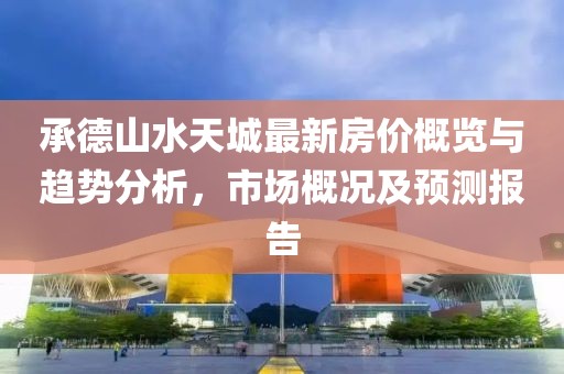 承德山水天城最新房价概览与趋势分析，市场概况及预测报告