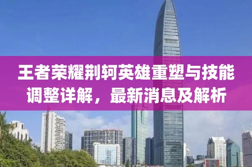 王者荣耀荆轲英雄重塑与技能调整详解，最新消息及解析
