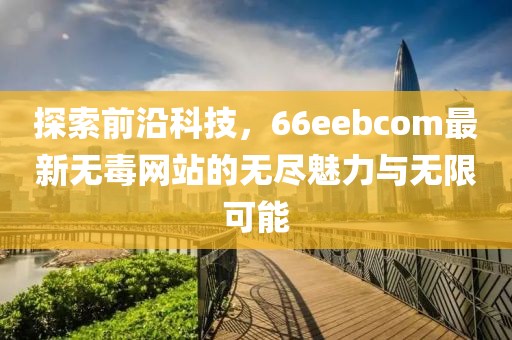 探索前沿科技，66eebcom最新无毒网站的无尽魅力与无限可能