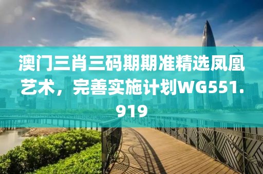 澳门三肖三码期期准精选凤凰艺术，完善实施计划WG551.919