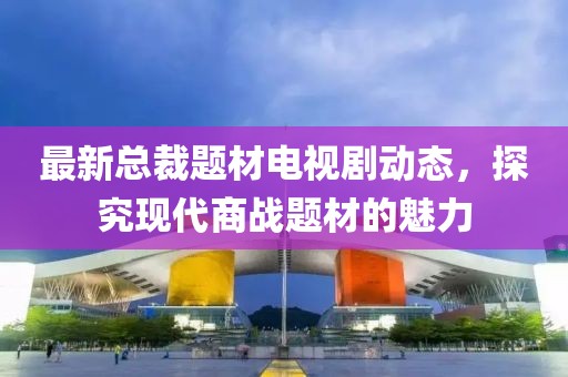最新总裁题材电视剧动态，探究现代商战题材的魅力