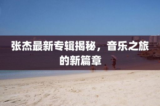 张杰最新专辑揭秘，音乐之旅的新篇章
