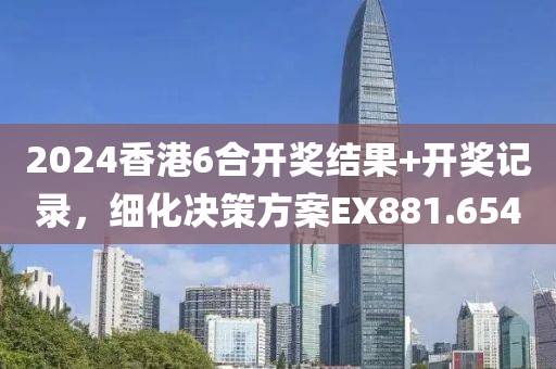 2024香港6合开奖结果+开奖记录，细化决策方案EX881.654