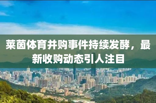 莱茵体育并购事件持续发酵，最新收购动态引人注目
