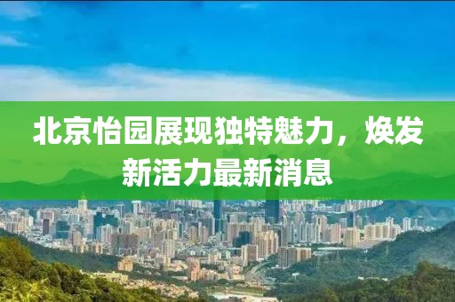 北京怡园展现独特魅力，焕发新活力最新消息