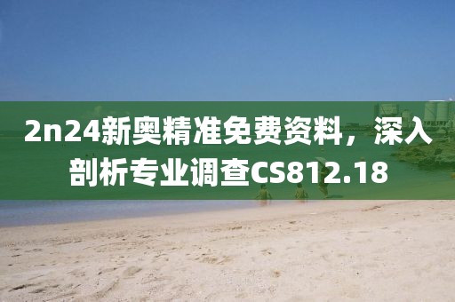 2n24新奥精准免费资料，深入剖析专业调查CS812.18