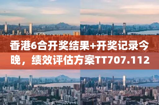 香港6合开奖结果+开奖记录今晚，绩效评估方案TT707.112