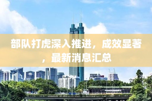部队打虎深入推进，成效显著，最新消息汇总