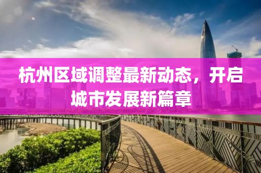 杭州区域调整最新动态，开启城市发展新篇章