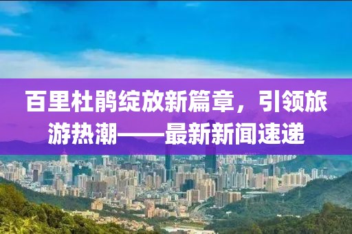百里杜鹃绽放新篇章，引领旅游热潮——最新新闻速递