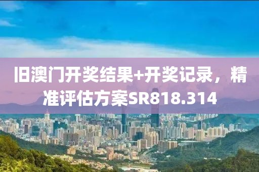旧澳门开奖结果+开奖记录，精准评估方案SR818.314