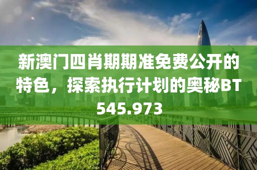 新澳门四肖期期准免费公开的特色，探索执行计划的奥秘BT545.973