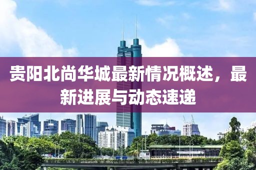 贵阳北尚华城最新情况概述，最新进展与动态速递