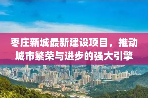 枣庄新城最新建设项目，推动城市繁荣与进步的强大引擎