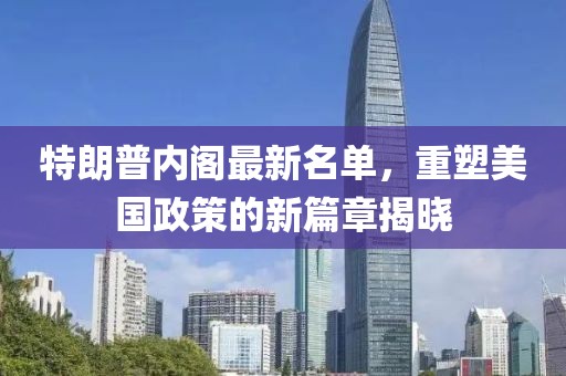 特朗普内阁最新名单，重塑美国政策的新篇章揭晓