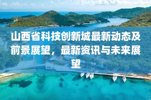 山西省科技创新城最新动态及前景展望，最新资讯与未来展望