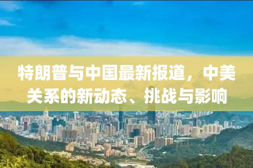 特朗普与中国最新报道，中美关系的新动态、挑战与影响
